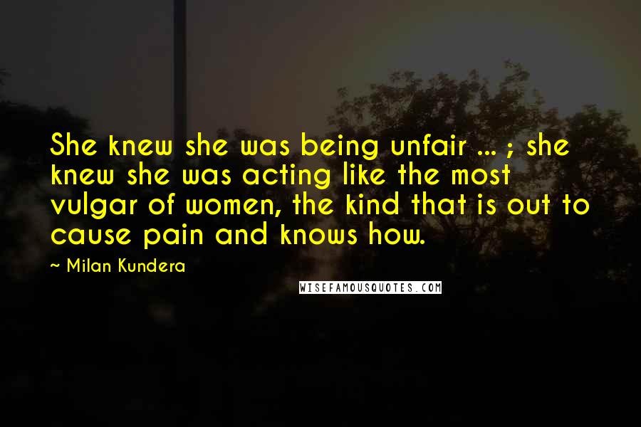 Milan Kundera Quotes: She knew she was being unfair ... ; she knew she was acting like the most vulgar of women, the kind that is out to cause pain and knows how.