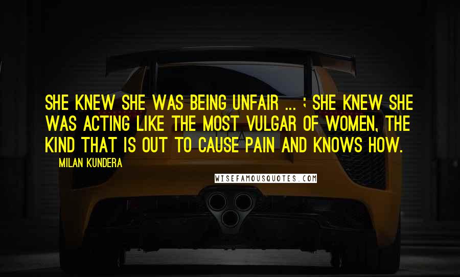 Milan Kundera Quotes: She knew she was being unfair ... ; she knew she was acting like the most vulgar of women, the kind that is out to cause pain and knows how.