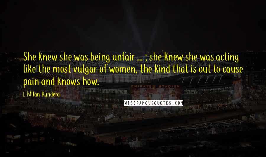 Milan Kundera Quotes: She knew she was being unfair ... ; she knew she was acting like the most vulgar of women, the kind that is out to cause pain and knows how.