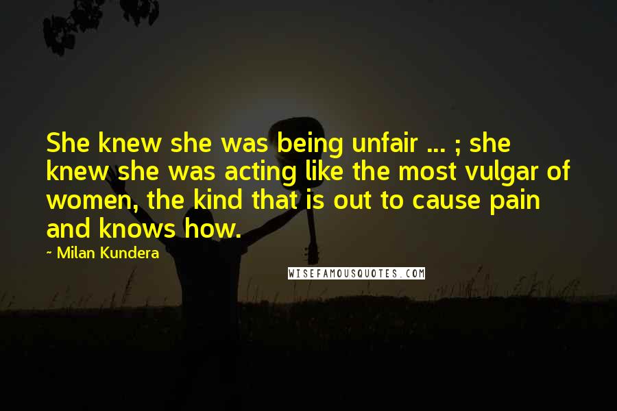 Milan Kundera Quotes: She knew she was being unfair ... ; she knew she was acting like the most vulgar of women, the kind that is out to cause pain and knows how.