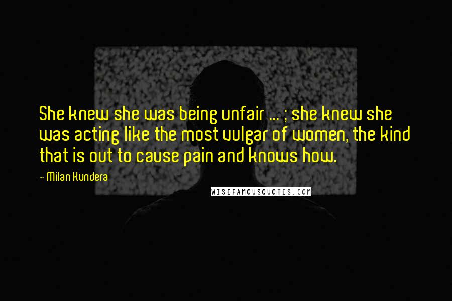 Milan Kundera Quotes: She knew she was being unfair ... ; she knew she was acting like the most vulgar of women, the kind that is out to cause pain and knows how.