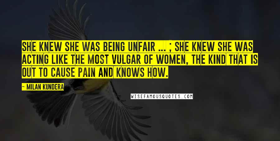 Milan Kundera Quotes: She knew she was being unfair ... ; she knew she was acting like the most vulgar of women, the kind that is out to cause pain and knows how.