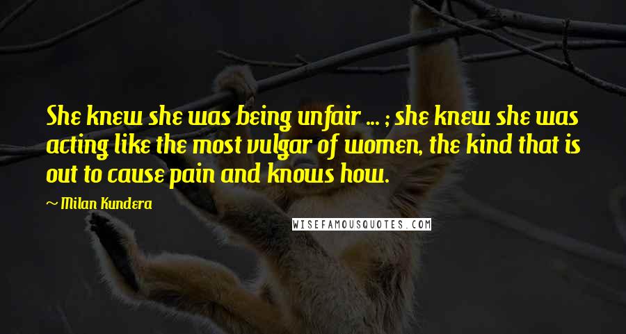 Milan Kundera Quotes: She knew she was being unfair ... ; she knew she was acting like the most vulgar of women, the kind that is out to cause pain and knows how.