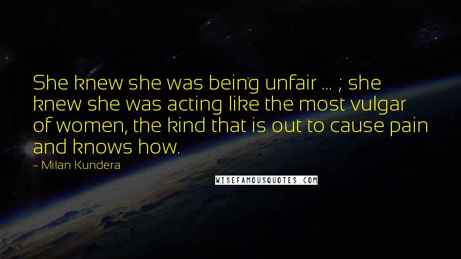 Milan Kundera Quotes: She knew she was being unfair ... ; she knew she was acting like the most vulgar of women, the kind that is out to cause pain and knows how.