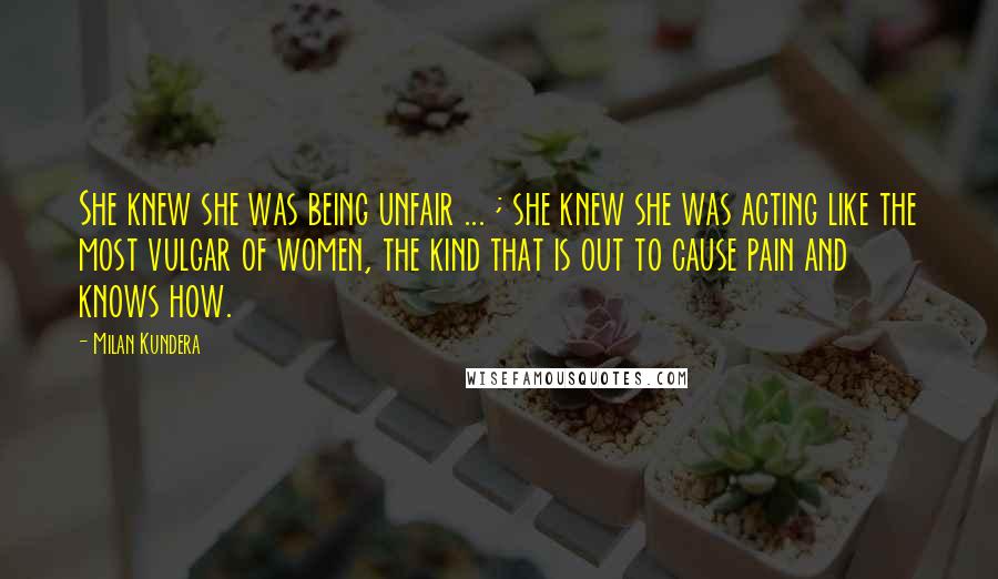 Milan Kundera Quotes: She knew she was being unfair ... ; she knew she was acting like the most vulgar of women, the kind that is out to cause pain and knows how.