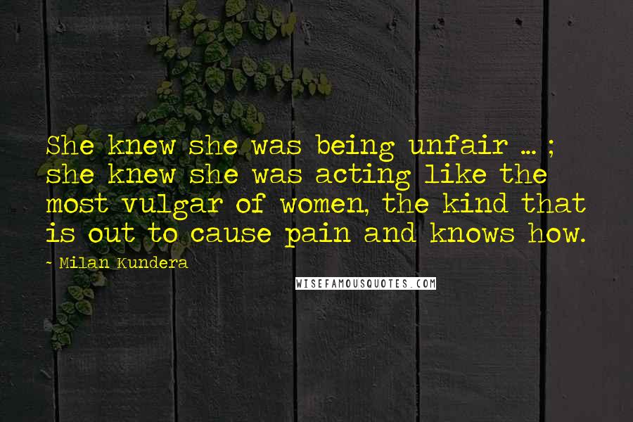 Milan Kundera Quotes: She knew she was being unfair ... ; she knew she was acting like the most vulgar of women, the kind that is out to cause pain and knows how.