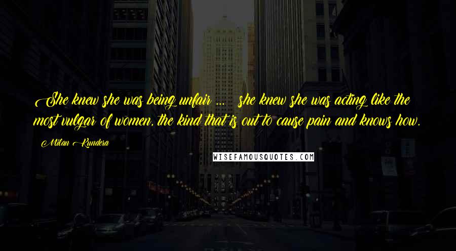 Milan Kundera Quotes: She knew she was being unfair ... ; she knew she was acting like the most vulgar of women, the kind that is out to cause pain and knows how.