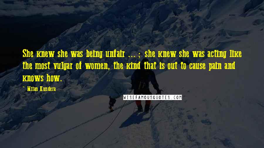 Milan Kundera Quotes: She knew she was being unfair ... ; she knew she was acting like the most vulgar of women, the kind that is out to cause pain and knows how.