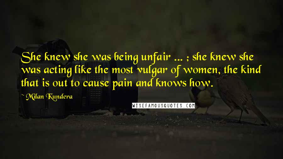 Milan Kundera Quotes: She knew she was being unfair ... ; she knew she was acting like the most vulgar of women, the kind that is out to cause pain and knows how.