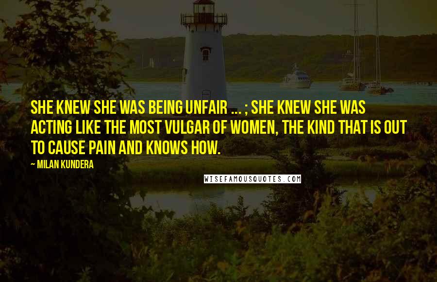 Milan Kundera Quotes: She knew she was being unfair ... ; she knew she was acting like the most vulgar of women, the kind that is out to cause pain and knows how.