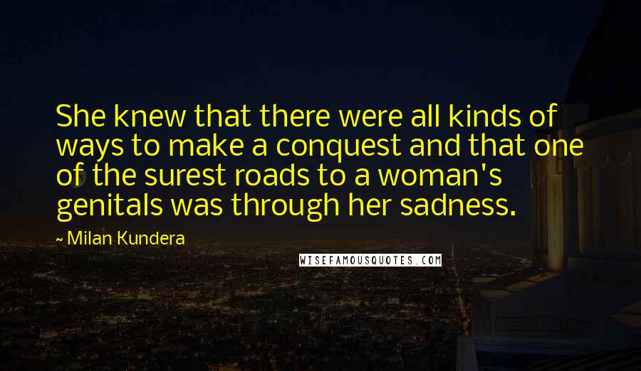 Milan Kundera Quotes: She knew that there were all kinds of ways to make a conquest and that one of the surest roads to a woman's genitals was through her sadness.