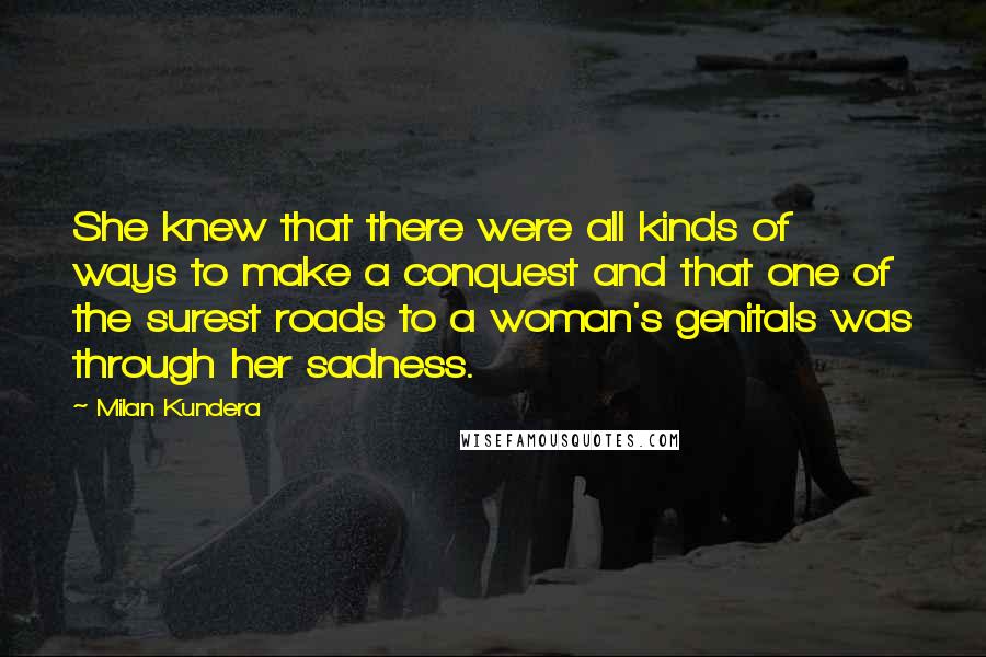 Milan Kundera Quotes: She knew that there were all kinds of ways to make a conquest and that one of the surest roads to a woman's genitals was through her sadness.