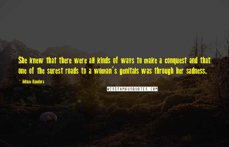 Milan Kundera Quotes: She knew that there were all kinds of ways to make a conquest and that one of the surest roads to a woman's genitals was through her sadness.