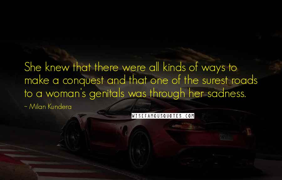 Milan Kundera Quotes: She knew that there were all kinds of ways to make a conquest and that one of the surest roads to a woman's genitals was through her sadness.