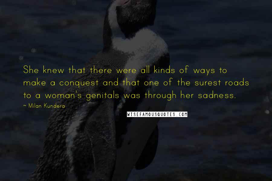 Milan Kundera Quotes: She knew that there were all kinds of ways to make a conquest and that one of the surest roads to a woman's genitals was through her sadness.