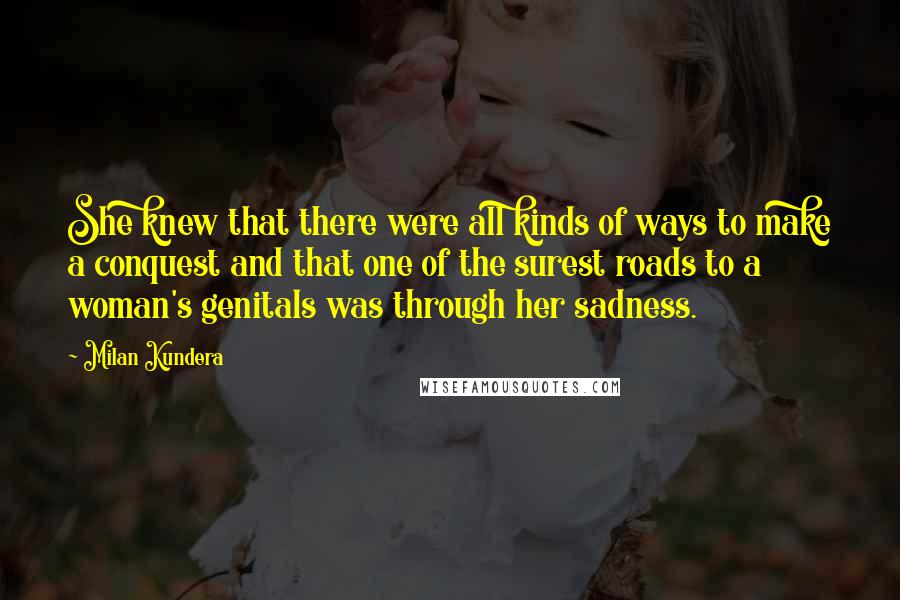 Milan Kundera Quotes: She knew that there were all kinds of ways to make a conquest and that one of the surest roads to a woman's genitals was through her sadness.