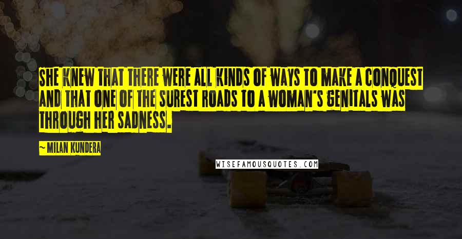 Milan Kundera Quotes: She knew that there were all kinds of ways to make a conquest and that one of the surest roads to a woman's genitals was through her sadness.