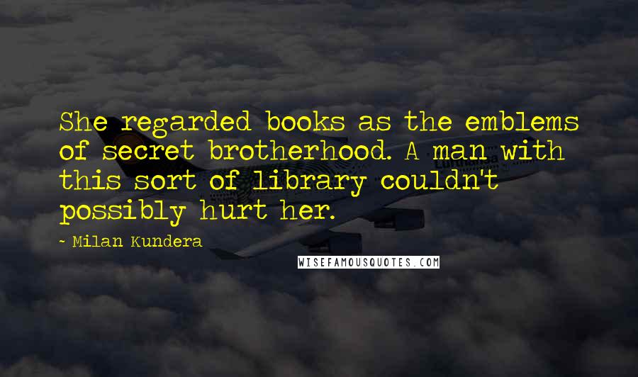 Milan Kundera Quotes: She regarded books as the emblems of secret brotherhood. A man with this sort of library couldn't possibly hurt her.