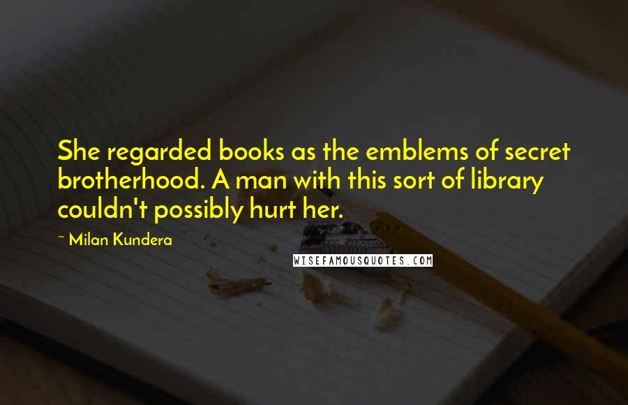 Milan Kundera Quotes: She regarded books as the emblems of secret brotherhood. A man with this sort of library couldn't possibly hurt her.