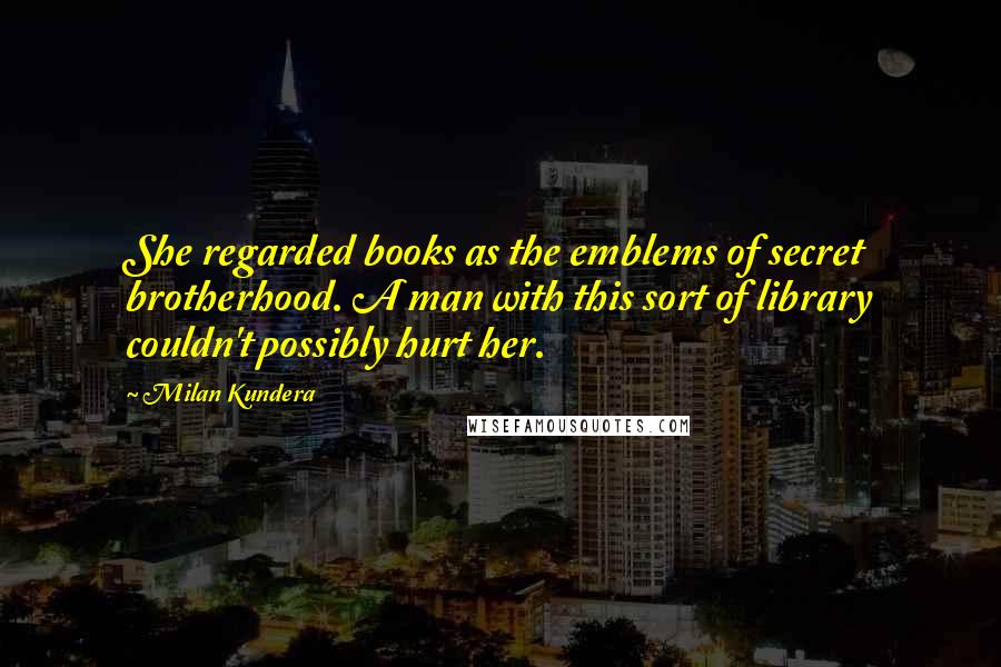 Milan Kundera Quotes: She regarded books as the emblems of secret brotherhood. A man with this sort of library couldn't possibly hurt her.