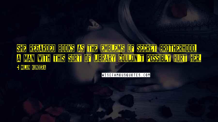 Milan Kundera Quotes: She regarded books as the emblems of secret brotherhood. A man with this sort of library couldn't possibly hurt her.