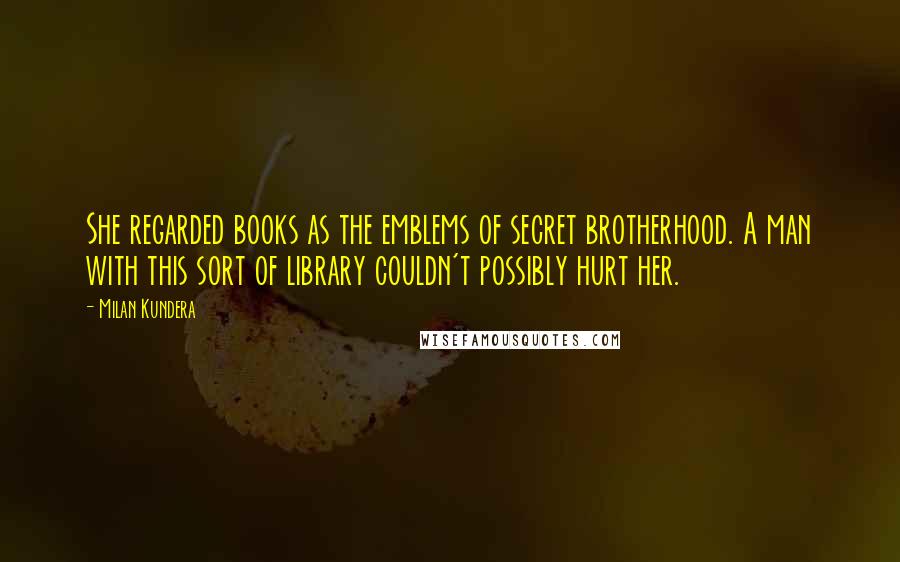 Milan Kundera Quotes: She regarded books as the emblems of secret brotherhood. A man with this sort of library couldn't possibly hurt her.