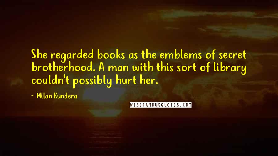 Milan Kundera Quotes: She regarded books as the emblems of secret brotherhood. A man with this sort of library couldn't possibly hurt her.