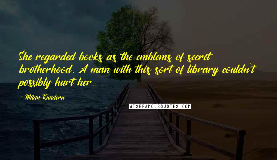 Milan Kundera Quotes: She regarded books as the emblems of secret brotherhood. A man with this sort of library couldn't possibly hurt her.