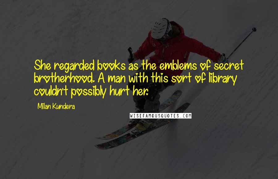 Milan Kundera Quotes: She regarded books as the emblems of secret brotherhood. A man with this sort of library couldn't possibly hurt her.