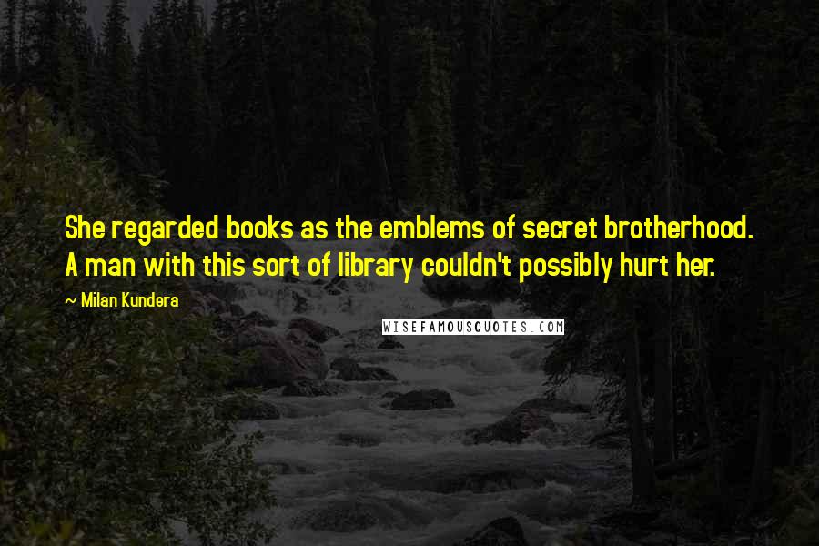 Milan Kundera Quotes: She regarded books as the emblems of secret brotherhood. A man with this sort of library couldn't possibly hurt her.