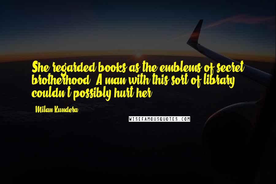 Milan Kundera Quotes: She regarded books as the emblems of secret brotherhood. A man with this sort of library couldn't possibly hurt her.