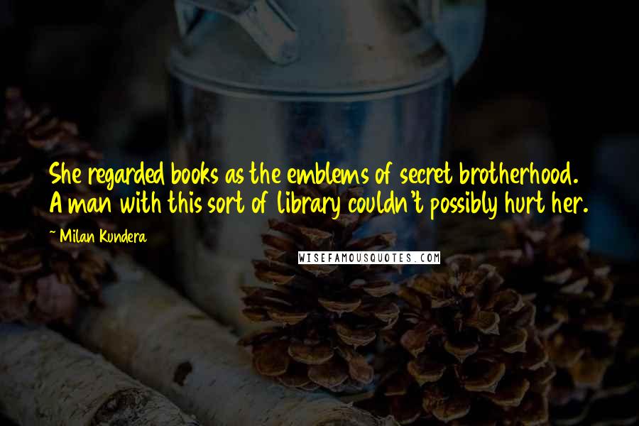 Milan Kundera Quotes: She regarded books as the emblems of secret brotherhood. A man with this sort of library couldn't possibly hurt her.