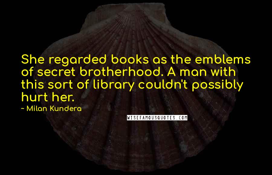 Milan Kundera Quotes: She regarded books as the emblems of secret brotherhood. A man with this sort of library couldn't possibly hurt her.