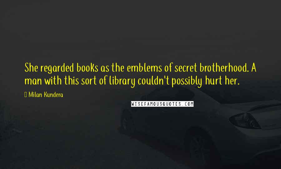 Milan Kundera Quotes: She regarded books as the emblems of secret brotherhood. A man with this sort of library couldn't possibly hurt her.