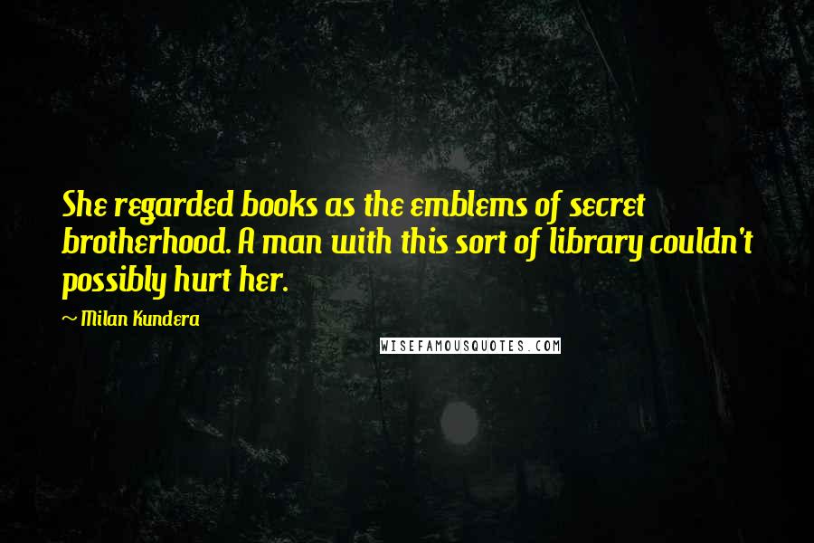 Milan Kundera Quotes: She regarded books as the emblems of secret brotherhood. A man with this sort of library couldn't possibly hurt her.