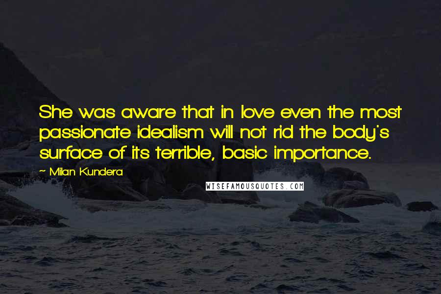 Milan Kundera Quotes: She was aware that in love even the most passionate idealism will not rid the body's surface of its terrible, basic importance.