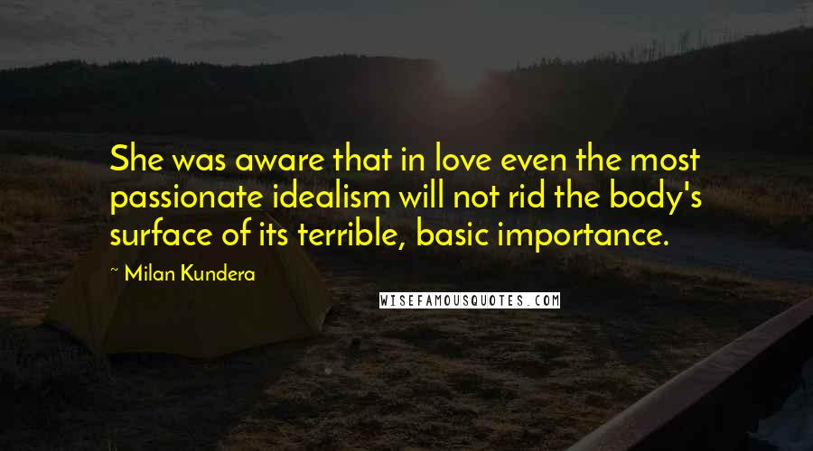 Milan Kundera Quotes: She was aware that in love even the most passionate idealism will not rid the body's surface of its terrible, basic importance.