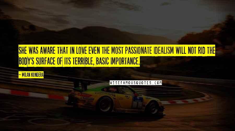 Milan Kundera Quotes: She was aware that in love even the most passionate idealism will not rid the body's surface of its terrible, basic importance.