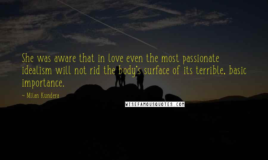 Milan Kundera Quotes: She was aware that in love even the most passionate idealism will not rid the body's surface of its terrible, basic importance.