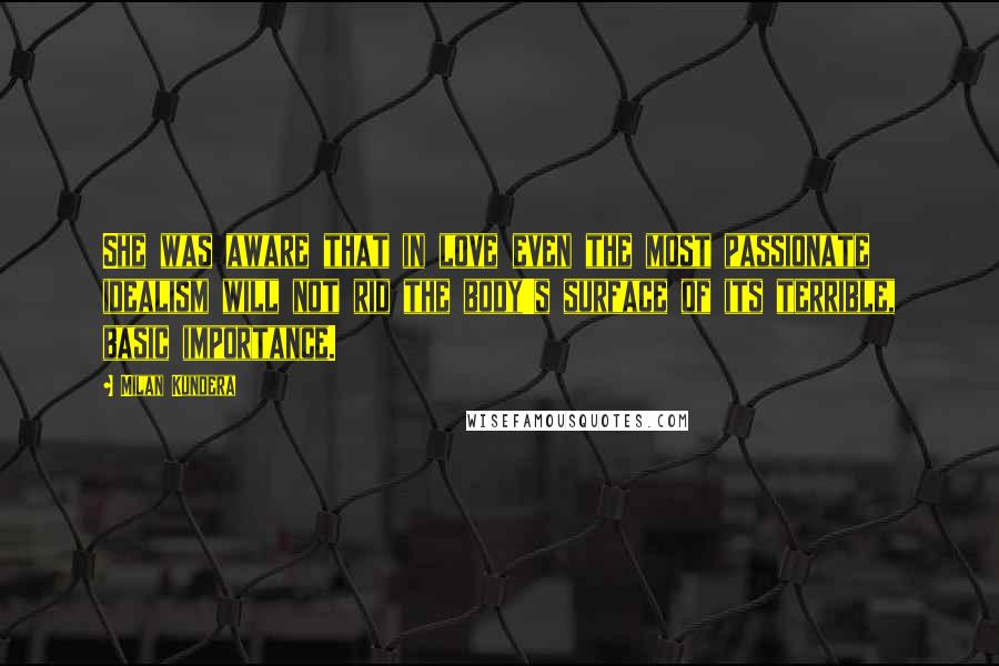 Milan Kundera Quotes: She was aware that in love even the most passionate idealism will not rid the body's surface of its terrible, basic importance.