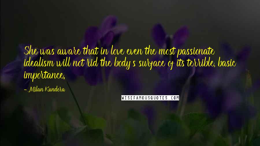 Milan Kundera Quotes: She was aware that in love even the most passionate idealism will not rid the body's surface of its terrible, basic importance.