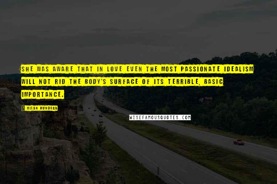 Milan Kundera Quotes: She was aware that in love even the most passionate idealism will not rid the body's surface of its terrible, basic importance.