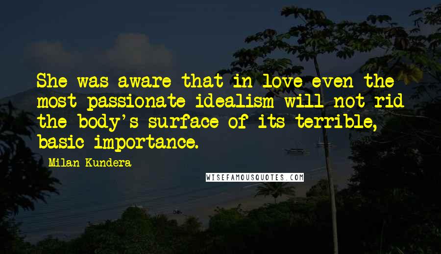 Milan Kundera Quotes: She was aware that in love even the most passionate idealism will not rid the body's surface of its terrible, basic importance.