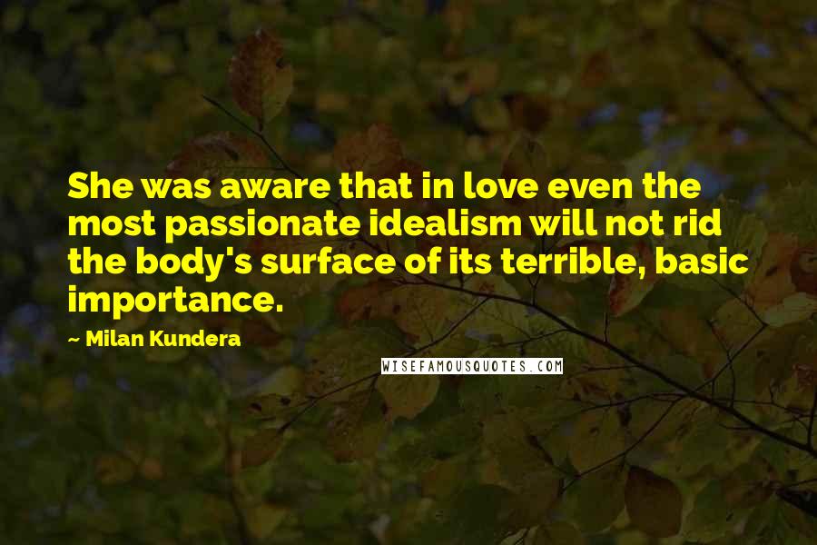 Milan Kundera Quotes: She was aware that in love even the most passionate idealism will not rid the body's surface of its terrible, basic importance.