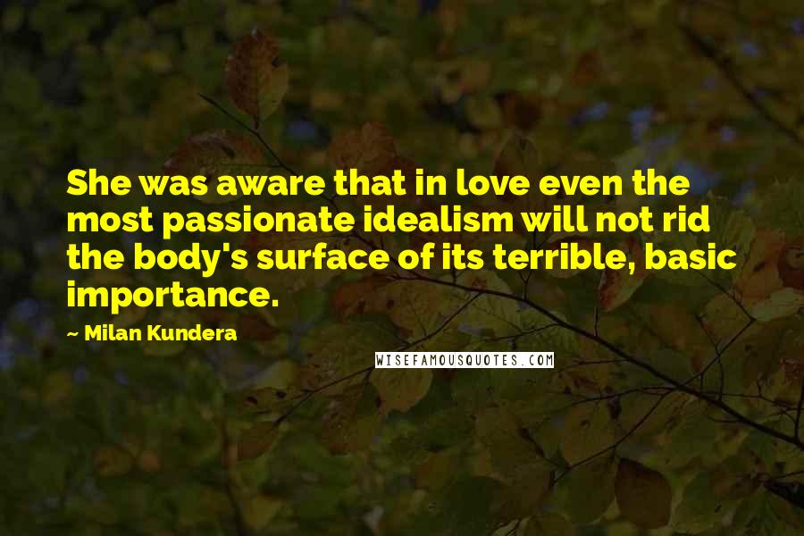 Milan Kundera Quotes: She was aware that in love even the most passionate idealism will not rid the body's surface of its terrible, basic importance.