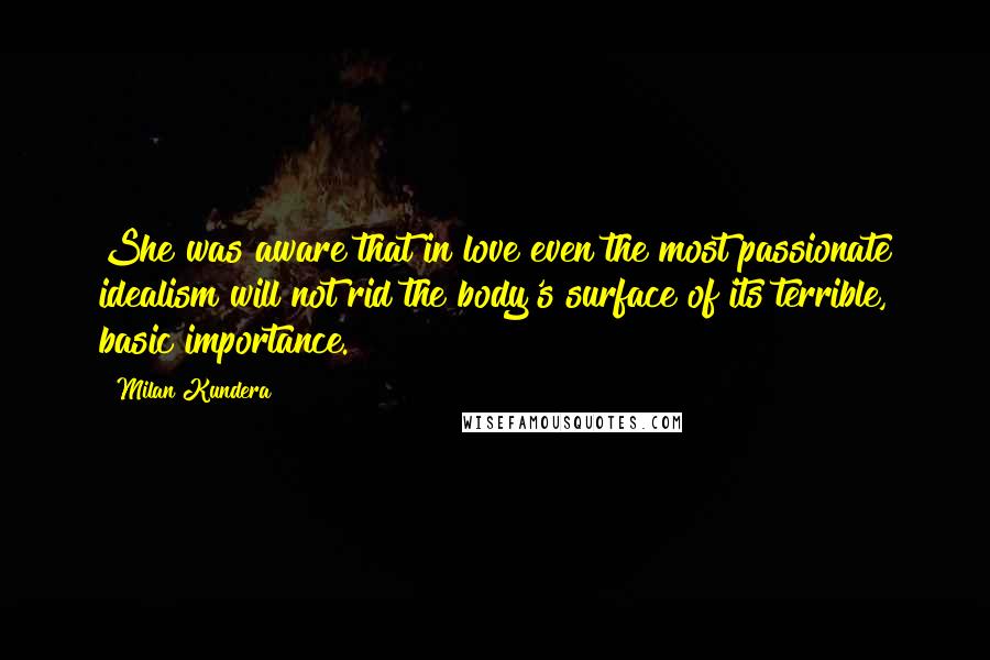 Milan Kundera Quotes: She was aware that in love even the most passionate idealism will not rid the body's surface of its terrible, basic importance.