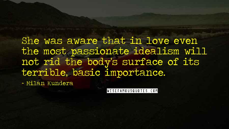 Milan Kundera Quotes: She was aware that in love even the most passionate idealism will not rid the body's surface of its terrible, basic importance.