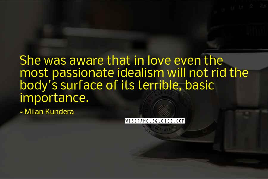 Milan Kundera Quotes: She was aware that in love even the most passionate idealism will not rid the body's surface of its terrible, basic importance.