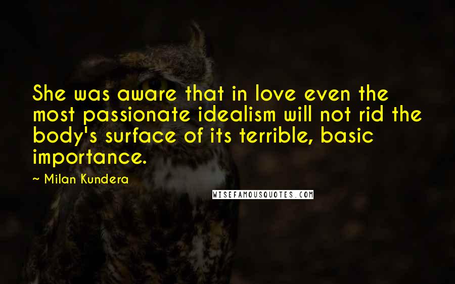 Milan Kundera Quotes: She was aware that in love even the most passionate idealism will not rid the body's surface of its terrible, basic importance.