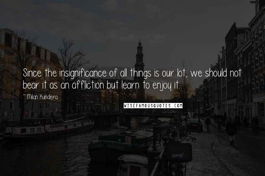 Milan Kundera Quotes: Since the insignificance of all things is our lot, we should not bear it as an affliction but learn to enjoy it.